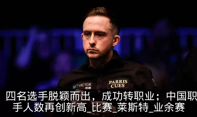 四名选手脱颖而出,成功转职业;中国职业选手人数再创新高_比赛_莱斯特_业余赛